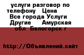 услуги разговор по телефону › Цена ­ 800 - Все города Услуги » Другие   . Амурская обл.,Белогорск г.